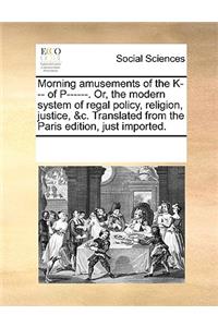 Morning amusements of the K--- of P------. Or, the modern system of regal policy, religion, justice, &c. Translated from the Paris edition, just imported.