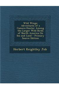 Wild Wings: Adventures of a Camera-Hunter Among the Larger Wild Birds of North America on Sea and Land - Primary Source Edition