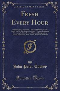 Fresh Every Hour: Detailing the Adventures, Comic and Pathetic of One Jimmy Martin, Purveyor of Publicity, a Young Gentleman Possessing Sublime Nerve, Whimsical Imagination, Colossal Impudence, And, Withal, the Heart of a Child (Classic Reprint)