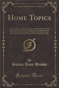 Home Topics: A Book of Practical Papers on House and Home Matters; With Suggestions as to the Care and Education of Children, Home Decoration and Amusements, Window Gardening, Practical Floriculture, the Treatment of the Sick, Vacations, Etc., Etc