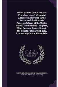 Isidor Rayner (Late a Senator from Maryland) Memorial Addresses Delivered in the Senate and the House of Representatives of the United States, Sixty-Second Congress, Third Session. Proceedings in the Senate February 22, 1913. Proceedings in the Hou