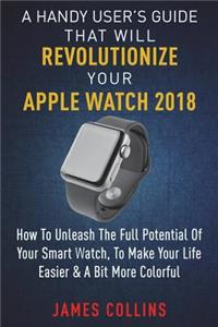 Handy User's Guide That Will Revolutionize Your Apple Watch 2018: How To Unleash The Full Potential Of Your Apple Watch, To Make Your Life Easier & A Bit More Colorful