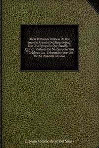 Obras Postumas Poeticas De Don Eugenio Antonio Del Riego Nunez: Con Una Egloga En Que Sencillo Y Rustico, Pastores Del Narcea Describen Y Celebran Las . Gobernador Interino Del Su (Spanish Edition)