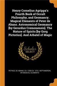 Henry Cornelius Agrippa's Fourth Book of Occult Philosophy, and Geomancy. Magical Elements of Peter de Abano. Astronomical Geomancy [by Gerardus Cremonensis]. the Nature of Spirits [by Gorg Pictorius]. and Arbatel of Magic