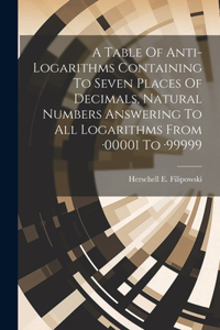 Table Of Anti-logarithms Containing To Seven Places Of Decimals, Natural Numbers Answering To All Logarithms From -00001 To -99999