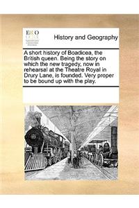 A short history of Boadicea, the British queen. Being the story on which the new tragedy, now in rehearsal at the Theatre Royal in Drury Lane, is founded. Very proper to be bound up with the play.