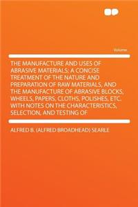 The Manufacture and Uses of Abrasive Materials; A Concise Treatment of the Nature and Preparation of Raw Materials, and the Manufacture of Abrasive Blocks, Wheels, Papers, Cloths, Polishes, Etc. with Notes on the Characteristics, Selection, and Tes