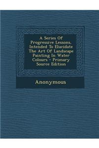 A Series of Progressive Lessons, Intended to Elucidate the Art of Landscape Painting in Water Colours - Primary Source Edition