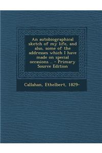 An Autobiographical Sketch of My Life, and Also, Some of the Addresses Which I Have Made on Special Occasions ..