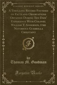 A Thrilling Record Founded on Facts and Observations Obtained During Ten Days' Experience With Colonel William T. Anderson, (the Notorious Guerrilla Chieftain) (Classic Reprint)