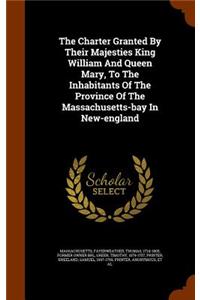 The Charter Granted By Their Majesties King William And Queen Mary, To The Inhabitants Of The Province Of The Massachusetts-bay In New-england