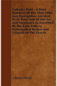 Cathedra Petri - A Brief Summary Of The Chief Titles And Prerogatives Ascribed To St. Peter And Of Ibis See And Successors As Described By The Early Fathers, Ecclesiastical Writers And Councils Of The Church