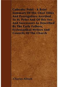 Cathedra Petri - A Brief Summary Of The Chief Titles And Prerogatives Ascribed To St. Peter And Of Ibis See And Successors As Described By The Early Fathers, Ecclesiastical Writers And Councils Of The Church