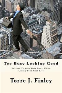 Too Busy Looking Good: Secrets to Your Best Body While Living Your Best Life: Too Busy Looking Good: Secrets to Your Best Body While Living Your Best Life