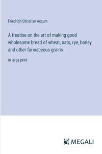 A treatise on the art of making good wholesome bread of wheat, oats, rye, barley and other farinaceous grains