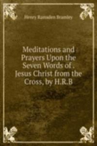 Meditations and Prayers Upon the Seven Words of . Jesus Christ from the Cross, by H.R.B.