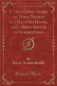 A True Ghost Story, or Three Nights in a Haunted House, and a Brief Sketch of Superstition (Classic Reprint)