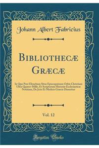 Bibliothecæ Græcæ, Vol. 12: In Quo Post Elenchum Situs Episcopatuum Orbis Christiani Ultra Quater-Mille, Et Scriptorum Historiæ Ecclesiasticæ Notitiam, De Jctis Et Medicis Græcis Disseritur (Classic Reprint)