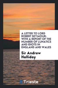 A Letter to Lord Robert Seymour: With a Report of the Number of Lunatics and Idiots in England and Wales