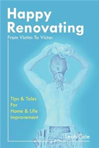 Happy Renovating - From Victim to Victor: Tips and Tales for Home & Life Improvement