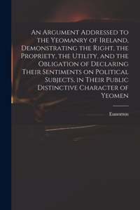 An Argument Addressed to the Yeomanry of Ireland, Demonstrating the Right, the Propriety, the Utility, and the Obligation of Declaring Their Sentiments on Political Subjects, in Their Public Distinctive Character of Yeomen
