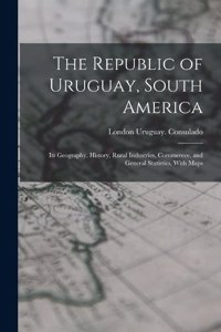 Republic of Uruguay, South America: Its Geography, History, Rural Industries, Commerece, and General Statistics. With Maps