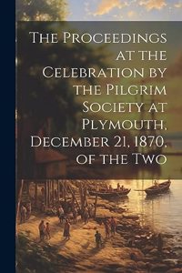 Proceedings at the Celebration by the Pilgrim Society at Plymouth, December 21, 1870, of the Two