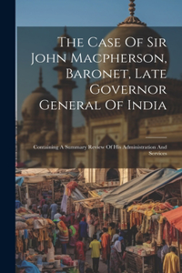 Case Of Sir John Macpherson, Baronet, Late Governor General Of India: Containing A Summary Review Of His Administration And Services