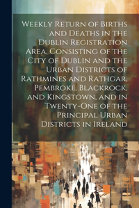 Weekly Return of Births and Deaths in the Dublin Registration Area, Consisting of the City of Dublin and the Urban Districts of Rathmines and Rathgar, Pembroke, Blackrock, and Kingstown, and in Twenty-One of the Principal Urban Districts in Ireland