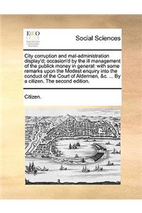 City Corruption and Mal-Administration Display'd; Occasion'd by the Ill Management of the Publick Money in General: With Some Remarks Upon the Modest Enquiry Into the Conduct of the Court of Aldermen, &C. ... by a Citizen. the Second Edition.