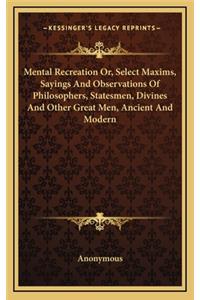 Mental Recreation Or, Select Maxims, Sayings And Observations Of Philosophers, Statesmen, Divines And Other Great Men, Ancient And Modern