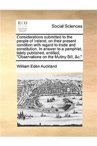 Considerations submitted to the people of Ireland, on their present condition with regard to trade and constitution. In answer to a pamphlet, lately published, entitled, Observations on the Mutiny Bill, &c.