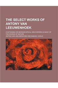 The Select Works of Antony Van Leeuwenhoek; Containing His Microscopical Discoveries in Many of the Works of Nature