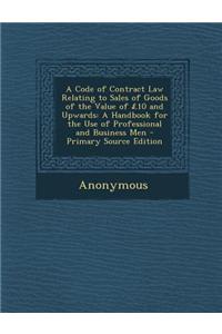 A Code of Contract Law Relating to Sales of Goods of the Value of 10 and Upwards: A Handbook for the Use of Professional and Business Men - Primary