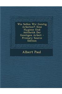 Wie Sollen Wir Geistig Arbeiten?: Eine Hygiene Und Aesthetik Der Geistigen Arbeit - Primary Source Edition