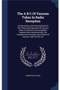 The A B C Of Vacuum Tubes In Radio Reception: An Elementary And Practical Book On The Theory And Operation Of Vacuum Tubes As Detectors And Amplifiers. Explains Non-mathematically The Fundamenta