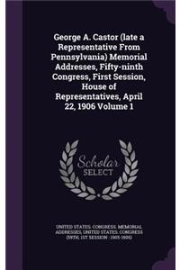 George A. Castor (Late a Representative from Pennsylvania) Memorial Addresses, Fifty-Ninth Congress, First Session, House of Representatives, April 22, 1906 Volume 1