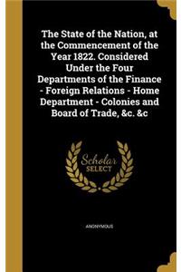 State of the Nation, at the Commencement of the Year 1822. Considered Under the Four Departments of the Finance - Foreign Relations - Home Department - Colonies and Board of Trade, &c. &c
