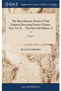 The Miscellaneous Works of That Eminent Statesman Francis Osborn, Esq; Vol. II. ... The Eleventh Edition. of 2; Volume 2