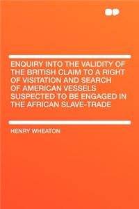 Enquiry Into the Validity of the British Claim to a Right of Visitation and Search of American Vessels Suspected to Be Engaged in the African Slave-Trade
