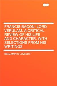 Francis Bacon, Lord Verulam. a Critical Review of His Life and Character. with Selections from His Writings