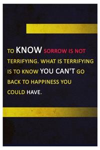 To know sorrow is not terrifying. What is terrifying is to know you can't go back to happiness you could have.