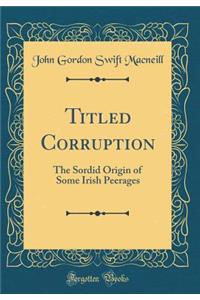 Titled Corruption: The Sordid Origin of Some Irish Peerages (Classic Reprint)