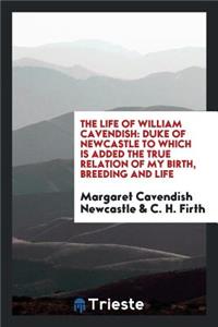 The Life of William Cavendish: Duke of Newcastle to Which Is Added the True Relation of My Birth, Breeding and Life