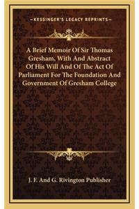 A Brief Memoir of Sir Thomas Gresham, with and Abstract of His Will and of the Act of Parliament for the Foundation and Government of Gresham College