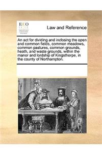 An act for dividing and inclosing the open and common fields, common meadows, common pastures, common grounds, heath, and waste grounds, within the manor and lordship of Kingsthorpe, in the county of Northampton.