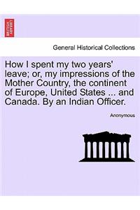 How I Spent My Two Years' Leave; Or, My Impressions of the Mother Country, the Continent of Europe, United States ... and Canada. by an Indian Officer.