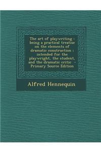 The Art of Playwriting: Being a Practical Treatise on the Elements of Dramatic Construction; Intended for the Playwright, the Student, and the