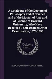 A Catalogue of the Doctors of Philosophy and of Science and of the Master of Arts and of Science of Harvard University, Who Have Received Their Degrees After Examination, 1873-1898