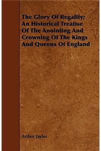The Glory Of Regality; An Historical Treatise Of The Anointing And Crowning Of The Kings And Queens Of England